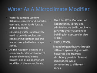 Water As A Microclimate Modifier
• Water is pumped up from
Kaliasote reservoir and stored in
overhead water tanks located
on top buildings.
• Cascading water is extensively
used to provide coolant air-
conditioning rooftops and this
water is recycled to landscape
zones.
• All this has been detailed as a
showcase for demonstration of
a natural element in true
harness and as an appropriate
modifier of the micro-climate.
• The 25m7m Modular unit
(laboratories, library and
administrative )will combine to
generate gently curvilinear
building for spectacular view
of lake.
• CIRCULATION:
Meandering pathways through
different spaces aligned with
flowering and fragrant
shrubbery provide pleasant
atmosphere while
communting to different
zones.
 