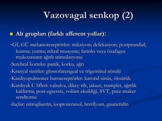 Vazovagal senkop (2)
   Alt grupları (farklı afferent yollar):
-Gİ, GÜ mekanoreseptörler: miksiyon; defekasyon; postprandial;
    kusma; yutma; rektal muayene; farinks veya özafagus
    mukozasının ağrılı stimulasyonu
-Serebral korteks: panik, korku, ağrı
-Kranyal sinirler: glossofarengeal ve trigeminal nöralji
-Kardiyopulmoner baroreseptörler: karotid sinüs, öksürük
-Kardiyak C lifleri: valsalva, dikey-tilt, jakuzi, tramplet, ağırlık
    kaldırma, post-egsersiz, volüm eksikliği, SVT, pace-maker
    sendromu
-ilaçlar: nitrogliserin, izoproteranol, bretilyum, guanetidin
 