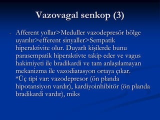 Vazovagal senkop (3)
-   Afferent yollar>Meduller vazodepresör bölge
    uyarılır>efferent sinyaller>Sempatik
    hiperaktivite olur. Duyarlı kişilerde bunu
    parasempatik hiperaktivte takip eder ve vagus
    hakimiyeti ile bradikardi ve tam anlaşılamayan
    mekanizma ile vazodiatasyon ortaya çıkar.
    *Üç tipi var: vazodepresor (ön planda
    hipotansiyon vardır), kardiyoinhibitör (ön planda
    bradikardi vardır), miks
 