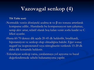 Vazovagal senkop (4)
   Tilt Table testi:
-Normalde venöz dönüşteki azalma ve res tonusu artırılarak
  kompanse edilir.. Hastalarda bu kompansasyon tam çalışmaz,
  semp aktv artar, relatif olarak boş kalan ventr zorlu kasılır ve C
  lifleri uyarılır.
-Hasta 60-70 derece dik açıda 20-45 dk bekletilir, bradikardi,
  hipotansiyon ve senkop olup olmadığına bakılır. Eğer sonuç
  negatif ise isoproteranol veya nitrogliserin verilerek 15-20 dk
  daha dik konumda beklenir.
-Tekrarlayan senkop varsa, yaralanmaya yol açıyorsa ve bazal
  değerlendirmede sebebi bulunamıyorsa yapılır.
 