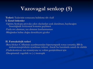 Vazovagal senkop (5)
Tedavi: Tedavinin sonucunu belirleme tilt t kull
I. Genel önlemler
-Eğitim; Senkopu provake eden olaylardan uzak durulması, bayılacağını
    hissettiğinde horizontal konuma geçilmesi
-Fazla sıvı alınması, tuz alımının kısıtlanmaması
-Bileğinden beline doğru destekleyici giysiler


II. Farmakolojik tedavi
-Beta-bloker: C liflerinin uyarılmasından hipersempatik tonus sorumlu; BB ile
    mekanoreseptörlerin uyarılması önlenir. Ancak bu hastalarda zararlı da olabilir
-Fludrokortizon: tuz retansiyonu ve volüm genişletilmesi için
-Disopiramid: vagolitik ve (–) inotropik
 