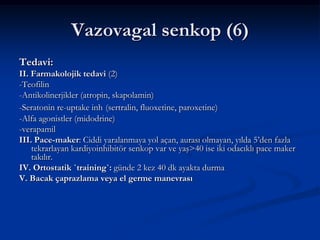 Vazovagal senkop (6)
Tedavi:
II. Farmakolojik tedavi (2)
-Teofilin
-Antikolinerjikler (atropin, skapolamin)
-Seratonin re-uptake inh (sertralin, fluoxetine, paroxetine)
-Alfa agonistler (midodrine)
-verapamil
III. Pace-maker: Ciddi yaralanmaya yol açan, aurası olmayan, yılda 5’den fazla
    tekrarlayan kardiyoinhibitör senkop var ve yaş>40 ise iki odacıklı pace maker
    takılır.
IV. Ortostatik `training`: günde 2 kez 40 dk ayakta durma
V. Bacak çaprazlama veya el germe manevrası
 