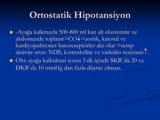 Ortostatik Hipotansiyon
   -Ayağa kalkmayla 500-800 ml kan alt ekstremite ve
    abdomende toplanır>CO >aortik, karotid ve
    kardiyopulmoner baroreseptörler akt olur >semp
    aktivite artar: NDS, kontraktilite ve vasküler rezistans .
   Oht: ayağa kalktıktan sonra 3 dk içinde SKB`da 20 ve
    DKB`da 10 mmHg dan fazla düşme olması.
 