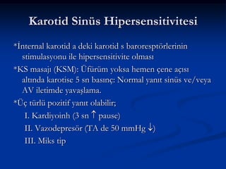 Karotid Sinüs Hipersensitivitesi
*İnternal karotid a deki karotid s baroresptörlerinin
  stimulasyonu ile hipersensitivite olması
*KS masajı (KSM): Üfürüm yoksa hemen çene açısı
  altında karotise 5 sn basınç: Normal yanıt sinüs ve/veya
  AV iletimde yavaşlama.
*Üç türlü pozitif yanıt olabilir;
   I. Kardiyoinh (3 sn pause)
   II. Vazodepresör (TA de 50 mmHg )
   III. Miks tip
 