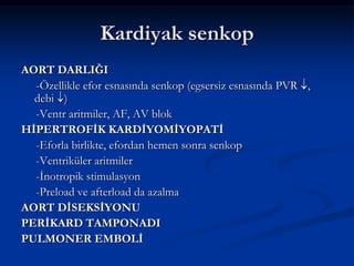 Kardiyak senkop
AORT DARLIĞI
  -Özellikle efor esnasında senkop (egsersiz esnasında PVR ,
  debi )
  -Ventr aritmiler, AF, AV blok
HİPERTROFİK KARDİYOMİYOPATİ
  -Eforla birlikte, efordan hemen sonra senkop
  -Ventriküler aritmiler
  -İnotropik stimulasyon
  -Preload ve afterload da azalma
AORT DİSEKSİYONU
PERİKARD TAMPONADI
PULMONER EMBOLİ
 