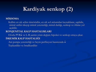 Kardiyak senkop (2)
MİKSOMA
  Kalbin en sık selim tümörüdür, en sık sol atriumdan kaynaklanır, saplıdır,
   mitral orifisi tıkayıp mitral yetersizliği, mitral darlığı, senkop ve ölüme yol
   açabilir.
KONJENİTAL KALP HASTALIKLARI
  Eforla PVR ve L-R şantın yönü değişir; hipoksi ve senkop ortaya çıkar.
İSKEMİK KALP HASTALIĞI
  Ani pompa yetersizliği ve beyin perfüzyon basıncında
  Taşikardiler ve bradikardiler
 