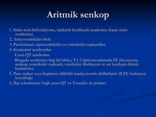 Aritmik senkop
1. Sinüs nod disfonskiyonu, taşikardi-bradikardi sendromu (hasta sinüs
    sendromu)
2. Atriyoventriküler blok
3. Paroksismal supraventriküler ve ventriküler taşikardiler
4. Konjenital sendromlar
   -Uzun QT sendromu
   -Brugada sendromu: Sağ dal bloku, V1-3 derivasyonlarında ST elevasyonu,
    senkop, ventriküler taşikardi, venriküler fibrilasyon ve ani kardiyak ölümle
    karakterize.
5. Pace-maker veya İmplante edilebilir kardiyovertör-defibrilatör (ICD) fonksiyon
    bozukluğu
6. İlaç toksisitesine bağlı uzun QT ve Torsedes de pointes
 