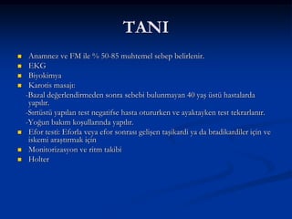 TANI
    Anamnez ve FM ile % 50-85 muhtemel sebep belirlenir.
    EKG
    Biyokimya
    Karotis masajı:
    -Bazal değerlendirmeden sonra sebebi bulunmayan 40 yaş üstü hastalarda
     yapılır.
    -Sırtüstü yapılan test negatifse hasta otururken ve ayaktayken test tekrarlanır.
    -Yoğun bakım koşullarında yapılır.
    Efor testi: Eforla veya efor sonrası gelişen taşikardi ya da bradikardiler için ve
     iskemi araştırmak için
    Monitorizasyon ve ritm takibi
    Holter
 