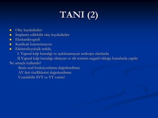 TANI (2)
  Olay kaydediciler:
 İmplante edilebilir olay kaydediciler
 Ekokardiyografi
 Kardiyak kateterizasyon
 Elektrofizyolojik tetkik;
    I. Yapısal kalp hastalığı ve açıklanamayan senkopu olanlarda
    II.Yapısal kalp hastalığı olmayan ve tilt testinin negatif olduğu hastalarda yapılır
Ne amaçla kullanılır?
     Sinüs nod fonksiyonlarını değerlendirme
     AV ileti özelliklerini değerlendirme
     Uyarılabilir SVT ve VT varmı?
 