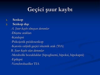 Geçici şuur kaybı
1.    Senkop
2.    Senkop dışı
     A. Şuur kaybı olmayan durumlar
     -Düşme atakları
     -Katalepsi
     -Psikojenik psödosenkop
     -Karotis orijinli geçici iskemik atak (TIA)
     B. Şuur kaybı olan durumlar
     -Metabolik bozukluklar (hipoglisemi, hipoksi, hipokapni)
     -Epilepsi
     -Vertebrobaziller TIA
 