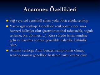 Anamnez Özellikleri
   Sağ veya sol ventrikül çıkım yolu obst: eforla senkop
   Vazovagal senkop: Genellikle senkoptan önce aura
    benzeri belirtiler olur (gastrointestinal rahatsızlık, soğuk
    terleme, baş dönmesi…). Kısa sürede hasta kendine
    gelir ve bayılma sonrası genellikle halsizlik, bitkinlik
    olur.
   Aritmik senkop: Aura benzeri semptomlar olmaz,
    senkop sonrası genellikle hastanın yüzü kızarık olur.
 