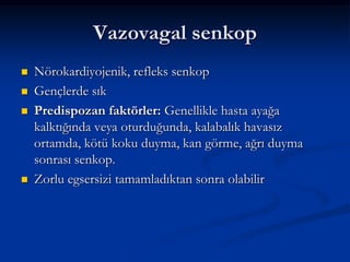 Vazovagal senkop
   Nörokardiyojenik, refleks senkop
   Gençlerde sık
   Predispozan faktörler: Genellikle hasta ayağa
    kalktığında veya oturduğunda, kalabalık havasız
    ortamda, kötü koku duyma, kan görme, ağrı duyma
    sonrası senkop.
   Zorlu egsersizi tamamladıktan sonra olabilir
 