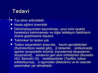Tedavi
   Tuz alımı arttırılabilir.
   Hasta eğitimi önemlidir
   Dehidratasyondan kaçınılması, uzun süre ayakta
    hareketsiz kalınmaması ve diğer tetikleyici faktörlerin
    önüne geçilmesine dayanır.
   Tatminkar bir tedavi yok
   Tedavi seçenekleri arasında, hacim genişleticileri
    (fludrokortizon asetat gibi), β blokerler, antikolinerjik
    ajanlar (propantelin bromid, transdermal skopolamin,
    dizopiramid), seratonin geri alım inhibitörleri (fluoxetin
    HCl, Sertralin Cl), metilksantinler (Teofilin, tolere
    edilebiliyorsa), α agonistler (Metodrin) ve iki odacıklı
    pacemaker yer almaktadır
 
