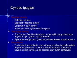 Öyküde ipuçları

   Kardiyak senkop
     – Yatarken olması,
     – Egzersiz sırasında olması
     – Çarpıntının eşlik etmesi
     – Ailede ani ölüm öyküsü,EKG bulgusu
   Vasovagal senkop
     – Predispozan faktörler (kalabalık, sıcak, açlık, yorgunluk,korku,
       heyecan, ağrı, girişim, ayakta kalma)
     – Eşlik eden semptomlar (solukluk,terleme,fenalık, başdönmesi..)
   Konvulsiyon
     – Tonik-klonik hareketlerin uzun sürmesi ve bilinç kaybıyla birlikte
       başlaması,parestezi, dil ısırma, yüzde morarma, aura, bilinç
       kaybının uzun sürmesi, atak sonrası uzun süren konfüzyon
 