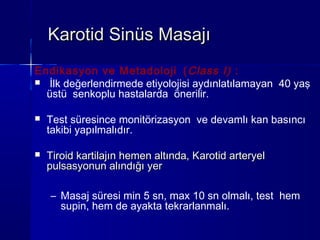 Karotid Sinüs Masajı
Endikasyon ve Metadoloji ( Class I) :
 İlk değerlendirmede etiyolojisi aydınlatılamayan 40 yaş
  üstü senkoplu hastalarda önerilir.

   Test süresince monitörizasyon ve devamlı kan basıncı
    takibi yapılmalıdır.

   Tiroid kartilajın hemen altında, Karotid arteryel
    pulsasyonun alındığı yer

    – Masaj süresi min 5 sn, max 10 sn olmalı, test hem
      supin, hem de ayakta tekrarlanmalı.
 