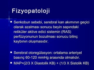 Fizyopatoloji
   Senkobun sebebi, serebral kan akımının geçici
    olarak azalması sonucu beyin sapındaki
    retiküler aktive edici sistemin (RAS)
    perfüzyonunun bozulması sonucu bilinç
    kaybının oluşmasıdır.

   Serebral otoregülasyon: ortalama arteriyel
    basınç 60-120 mmHg arasında olmalıdır.
   MAP=(2/3 X Diastolik KB) + (1/3 X Sistolik KB)
 