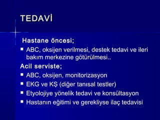 TEDAVİ

 Hastane öncesi;
 ABC, oksijen verilmesi, destek tedavi ve ileri
  bakım merkezine götürülmesi..
Acil serviste;
 ABC, oksijen, monitorizasyon

 EKG ve KŞ (diğer tanısal testler)

 Etyolojiye yönelik tedavi ve konsültasyon

 Hastanın eğitimi ve gerekliyse ilaç tedavisi
 