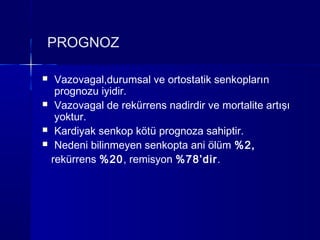 PROGNOZ

    Vazovagal,durumsal ve ortostatik senkopların
     prognozu iyidir.
    Vazovagal de rekürrens nadirdir ve mortalite artışı
     yoktur.
    Kardiyak senkop kötü prognoza sahiptir.
    Nedeni bilinmeyen senkopta ani ölüm %2,
    rekürrens %20, remisyon %78’dir.
 