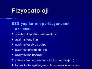 Fizyopatoloji

SSS yapılarının perfüzyonunun
 azalması;
   serebral kan akımında azalma
   azalmış kalp hızı
   azalmış kardiyak output
   azalmış periferik direnç
   azalmış kan basıncı
   yetersiz kan elemanları ( Glikoz ve oksijen )
   İntrinsik otoregülasyonun bozulması sonucudur.
 