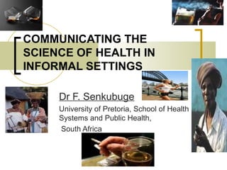 COMMUNICATING THE SCIENCE OF HEALTH IN INFORMAL SETTINGS Dr F. Senkubuge University of Pretoria, School of Health Systems and Public Health, South Africa 