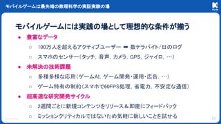© KLab Inc.
モバイルゲームは最先端の数理科学の実証実験の場
モバイルゲームには実践の場として理想的な条件が揃う
● 豊富なデータ
○ 100万人を超えるアクティブユーザー ➡ 数テラバイト/日のログ
○ スマホのセンサー（タッチ，音声，カメラ，GPS，ジャイロ，…）
● 未解決の技術課題
○ 多種多様な応用（ゲームAI，ゲーム開発・運用・広告，…）
○ ゲーム特有の制約（スマホで60FPS処理，省電力，不安定な通信）
● 超高速な研究開発サイクル
○ 2週間ごとに新規コンテンツをリリース＆即座にフィードバック
○ ミッションクリティカルではないため気軽に新しいことを試せる 10
 
