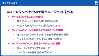 © KLab Inc.
● ゲームにおけるAIとARの動向
○ 最近のゲームにおけるAIとARのトレンド
○ KLab×九州大学 AR×ML研究プロジェクト
● モバイルARゲームにおけるデジタルツインの構築
○ センサーとインターネットによる実世界情報の獲得
○ デジタルツインのリアルタイム構築と記号化
● モバイルARゲームにおけるエージェントの構築
○ ニューロシンボリック生成ループ
○ エージェントの多様性のモデリング
本日のアジェンダ
ニューロシンボリックAIで汎用エージェントを作る
2
 