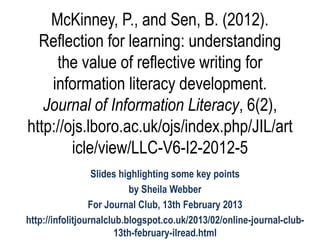 McKinney, P., and Sen, B. (2012).
  Reflection for learning: understanding
     the value of reflective writing for
    information literacy development.
   Journal of Information Literacy, 6(2),
http://ojs.lboro.ac.uk/ojs/index.php/JIL/art
        icle/view/LLC-V6-I2-2012-5
                  Slides highlighting some key points
                           by Sheila Webber
                 For Journal Club, 13th February 2013
http://infolitjournalclub.blogspot.co.uk/2013/02/online-journal-club-
                        13th-february-ilread.html
 