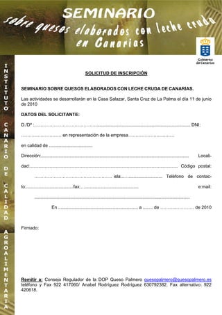 SOLICITUD DE INSCRIPCIÓN


SEMINARIO SOBRE QUESOS ELABORADOS CON LECHE CRUDA DE CANARIAS.

Las actividades se desarrollarán en la Casa Salazar, Santa Cruz de La Palma el día 11 de junio
de 2010

DATOS DEL SOLICITANTE:

D./Dª : ……………………………………........................................................................... DNI:

……………………… en representación de la empresa………………………….

en calidad de ...................................

Dirección:.......................................................................................................................         Locali-

dad:....................................................................................................................... Código postal:

          ……………………………………………. isla...…........................... Teléfono de contac-

to:......................................fax:…...........................................                                                 e:mail:

          .............................................................................................................................

                       En ................................................................ a ........ de ………..………… de 2010



Firmado:




Remitir a: Consejo Regulador de la DOP Queso Palmero quesopalmero@quesopalmero.es
teléfono y Fax 922 417060/ Anabel Rodríguez Rodríguez 630792382. Fax alternativo: 922
420618.
 