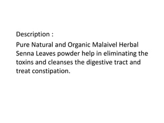 Description :
Pure Natural and Organic Malaivel Herbal
Senna Leaves powder help in eliminating the
toxins and cleanses the digestive tract and
treat constipation.
 