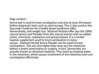 Page content :
Senna leaf is used to treat constipation and also to clear the bowel
before diagnostic tests such as colonoscopy. This is also used as the
Ayurvedic medicine for irritable bowel syndrome (IBS),
hemorrhoids, and weight loss. Malaivel Herbals offer you the 100%
natural Senna Leaf Powder from the natural extract with no added
colors, chemicals, substances and preservatives. It is a herbal
laxative supplement used to treat constipation in many
causes. Malaivel Herbal Senna Powder can be used to treat
constipation. This can also highly help clean out the intestines
before a bowel examination or surgery. In fact, Sennosides are
actually known to stimulant laxatives. They work by keeping water
in the intestines, which causes movement of the intestines and cure
constipation effectively.
 