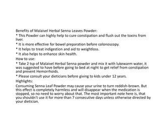 Benefits of Malaivel Herbal Senna Leaves Powder:
* This Powder can highly help to cure constipation and flush out the toxins from
liver.
* It is more effective for bowel preparation before colonoscopy.
* It helps to treat indigestion and aid to weightloss.
* It also helps to enhance skin health.
How to use:
* Take 2 tsp of Malaivel Herbal Senna powder and mix it with lukewarm water, it
was suggested to have before going to bed at night to get relief from constipation
and prevent Hemorrhoids.
* Please consult your dieticians before giving to kids under 12 years.
Highlights:
Consuming Senna Leaf Powder may cause your urine to turn reddish-brown. But
this effect is completely harmless and will disappear when the medication is
stopped, so no need to worry about that. The most important note here is, that
you shouldn't use it for more than 7 consecutive days unless otherwise directed by
your dietician.
 