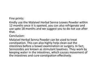 Fine prints:
Kindly use the Malaivel Herbal Senna Leaves Powder within
12 months once it is opened, you can also refrigerate and
use upto 18 months and we suggest you to do not use after
that.
Conclusion:
Malaivel Herbal Senna Powder can be used to treat
constipation. This can also highly help clean out the
intestines before a bowel examination or surgery. In fact,
Sennosides are known as stimulant laxatives. They work by
keeping water in the intestines, which causes movement of
the intestines and cure constipation effectively.
 