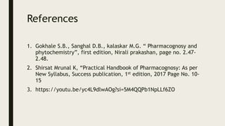 References
1. Gokhale S.B., Sanghal D.B., kalaskar M.G. “ Pharmacognosy and
phytochemistry”, first edition, Nirali prakashan, page no. 2.47-
2.48.
2. Shirsat Mrunal K, “Practical Handbook of Pharmacognosy: As per
New Syllabus, Success publication, 1st edition, 2017 Page No. 10-
15
3. https://youtu.be/yc4L9dlwAOg?si=5M4QQPb1NpLLf6ZO
 