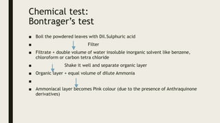 Chemical test:
Bontrager’s test
■ Boil the powdered leaves with Dil.Sulphuric acid
■ Filter
■ Filtrate + double volume of water insoluble inorganic solvent like benzene,
chloroform or carbon tetra chloride
■ Shake it well and separate organic layer
■ Organic layer + equal volume of dilute Ammonia
■
■ Ammoniacal layer becomes Pink colour (due to the presence of Anthraquinone
derivatives)
 