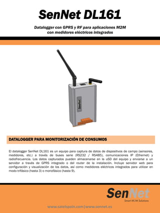 SenNet DL161
Datalogger con GPRS y RF para aplicaciones M2M
con medidores eléctricos integrados
www.satelspain.com|www.sennet.es
DATALOGGER PARA MONITORIZACIÓN DE CONSUMOS
El datalogger SenNet DL161 es un equipo para captura de datos de dispositivos de campo (sensores,
medidores, etc.) a través de buses serie (RS232 / RS485), comunicaciones IP (Ethernet) y
radiofrecuencia. Los datos capturados pueden almacenarse en la uSD del equipo y enviarse a un
servidor a través de GPRS integrado o del router de la instalación. Incluye servidor web para
configuración y visualización de los datos, así como medidores eléctricos integrados para utilizar en
modo trifásico (hasta 3) o monofásico (hasta 9).
 