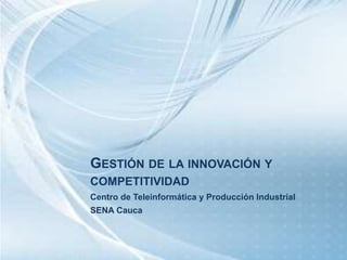 GESTIÓN DE LA INNOVACIÓN Y 
COMPETITIVIDAD 
Centro de Teleinformática y Producción Industrial 
SENA Cauca 
 