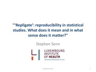 "‘Repligate’: reproducibility in statistical
studies. What does it mean and in what
sense does it matter?"
Stephen Senn
(c) Stephen Senn 1
 