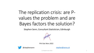 The replication crisis: are P-
values the problem and are
Bayes factors the solution?
Stephen Senn, Consultant Statistician, Edinburgh
(c) Stephen Senn 2022 1
Phil-Stat Wars 2022
stephen@senns.uk
 