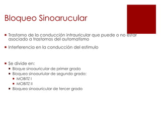 Bloqueo Sinoarucular
 Trastorno de la conducción intrauricular que puede o no estar
asociado a trastornos del automatismo

 Interferencia en la conducción del estimulo

 Se divide en:
 Bloque sinoauricular de primer grado
 Bloqueo sinoauriular de segundo grado:
 MOBITZ I
 MOBITZ II
 Bloqueo sinoauricular de tercer grado

 