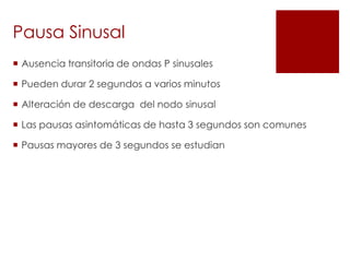Pausa Sinusal
 Ausencia transitoria de ondas P sinusales
 Pueden durar 2 segundos a varios minutos
 Alteración de descarga del nodo sinusal
 Las pausas asintomáticas de hasta 3 segundos son comunes
 Pausas mayores de 3 segundos se estudian

 