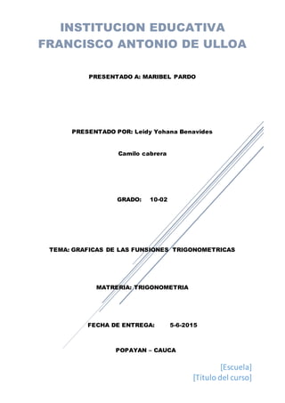 [Escuela]
[Título del curso]
INSTITUCION EDUCATIVA
FRANCISCO ANTONIO DE ULLOA
PRESENTADO A: MARIBEL PARDO
PRESENTADO POR: Leidy Yohana Benavides
Camilo cabrera
GRADO: 10-02
TEMA: GRAFICAS DE LAS FUNSIONES TRIGONOMETRICAS
MATRERIA: TRIGONOMETRIA
FECHA DE ENTREGA: 5-6-2015
POPAYAN – CAUCA
 