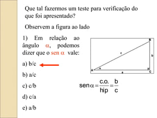 Que tal fazermos um teste para verificação do
que foi apresentado?
Observem a figura ao lado
1) Em relação ao
ângulo a, podemos
dizer que o sen a vale:
a) b/c
b) a/c
c) c/b
d) c/a
e) a/b
c
b
hip
.
o
.
c
sen 

a
 