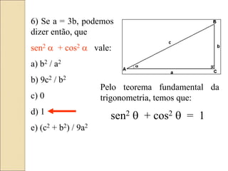 6) Se a = 3b, podemos
dizer então, que
sen2 a + cos2 a vale:
a) b2 / a2
b) 9c2 / b2
c) 0
d) 1
e) (c2 + b2) / 9a2
Pelo teorema fundamental da
trigonometria, temos que:
sen2  + cos2  = 1
 