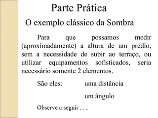 Parte Prática
O exemplo clássico da Sombra
Para que possamos medir
(aproximadamente) a altura de um prédio,
sem a necessidade de subir ao terraço, ou
utilizar equipamentos sofisticados, seria
necessário somente 2 elementos.
São eles: uma distância
um ângulo
Observe a seguir . . .
 