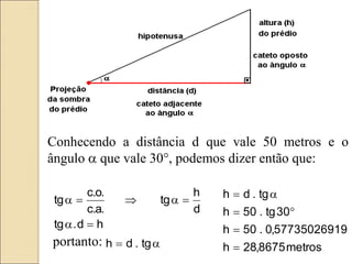 h
d
.
tg
d
h
tg
.
a
.
c
.
o
.
c
tg

a

a


a
portanto: a
 tg
.
d
h
Conhecendo a distância d que vale 50 metros e o
ângulo a que vale 30°, podemos dizer então que:
metros
8675
,
28
h
9
5773502691
,
0
.
50
h
30
tg
.
50
h
tg
.
d
h




a

 