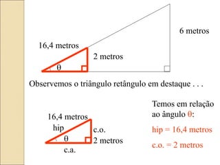6 metros
16,4 metros
2 metros

Observemos o triângulo retângulo em destaque . . .
 2 metros
16,4 metros
hip c.o.
c.a.
Temos em relação
ao ângulo :
hip = 16,4 metros
c.o. = 2 metros
 