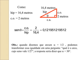 2 metros
16,4 metros
hip c.o.
c.a.
Como:
hip = 16,4 metros
c.o. = 2 metros
12
1219512195
,
0
4
,
16
2
hip
.
o
.
c
sen 



Obs.: quando dizemos que arcsen a = 1/2 , podemos
transformar essa igualdade em uma pergunta: “qual é o arco,
cujo seno vale 1/2?”, a resposta seria dizer que a = 30°.
 