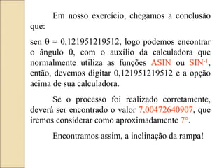 Em nosso exercício, chegamos a conclusão
que:
sen  = 0,121951219512, logo podemos encontrar
o ângulo , com o auxílio da calculadora que
normalmente utiliza as funções ASIN ou SIN-1,
então, devemos digitar 0,121951219512 e a opção
acima de sua calculadora.
Se o processo foi realizado corretamente,
deverá ser encontrado o valor 7,00472640907, que
iremos considerar como aproximadamente 7°.
Encontramos assim, a inclinação da rampa!
 