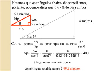 2
,
49
12
1219512195
,
0
6
7
sen
6
sen
o
.
c
hip
sen
o
.
c
hip
.
o
.
c
hip
.
sen
hip
.
o
.
c
sen














6 metros
  7
Notamos que os triângulos abaixo são semelhantes,
portanto, podemos dizer que  é válido para ambos
 2 metros
16,4 metros
hip c.o.
c.a.
Como:
Chegamos a conclusão que o
comprimento total da rampa é 49,2 metros
 