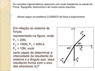 Em relação ao sistema de
forças
representado na figura, onde
F1 = 20N,
F2 = 100N, F3 = 40N e
F4 = 10N, você
seria capaz de determinar a
intensidade da resultante do
sistema e o ângulo que essa
resultante forma com o eixo
das abscissas (x)?
Os conceitos trigonométricos aparecem com muita freqüência no estudo da
Física, Topografia, Astronomia e de muitos outros assuntos.
Abaixo segue um problema CLÁSSICO de física e trigonometria
 